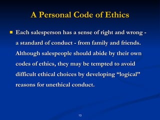 A Personal Code of Ethics Each salesperson has a sense of right and wrong - a standard of conduct - from family and friends. Although salespeople should abide by their own codes of ethics, they may be tempted to avoid difficult ethical choices by developing “logical’’ reasons for unethical conduct. 