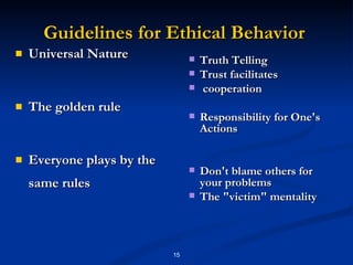 Guidelines for Ethical Behavior  Universal Nature  The golden rule  Everyone plays by the same rules  Truth Telling Trust facilitates cooperation  Responsibility for One's Actions Don't blame others for your problems  The "victim" mentality  