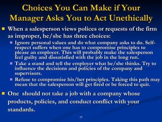 Choices You Can Make if Your Manager Asks You to Act Unethically When a salesperson views polices or requests of the firm as improper, he/she has three choices: Ignore personal values and do what company asks to do. Self-respect suffers when one has to compromise principles to please an employer. This will probably make the salesperson feel guilty and dissatisfied with the job in the long run.  Take a stand and tell the employer what he/she thinks. Try to influence the decisions and policies of the company and supervisors. Refuse to compromise his/her principles. Taking this path may mean that the salesperson will get fired or be forced to quit. One  should not take a job with a company whose products, policies, and conduct conflict with your standards. 