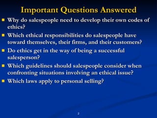 Important Questions Answered Why do salespeople need to develop their own codes of ethics? Which ethical responsibilities do salespeople have toward themselves, their firms, and their customers? Do ethics get in the way of being a successful salesperson? Which guidelines should salespeople consider when confronting situations involving an ethical issue? Which laws apply to personal selling? 