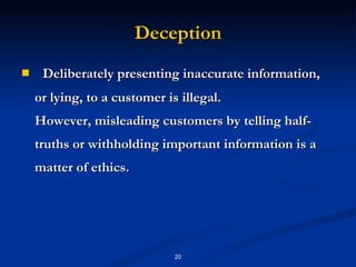 Deception Deliberately presenting inaccurate information, or lying, to a customer is illegal. However, misleading customers by telling half-truths or withholding important information is a matter of ethics. 