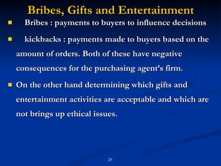Bribes, Gifts and Entertainment Bribes : payments to buyers to influence decisions kickbacks : payments made to buyers based on the amount of orders. Both of these have negative consequences for the purchasing agent’s firm.  On the other hand determining which gifts and entertainment activities are acceptable and which are not brings up ethical issues. 