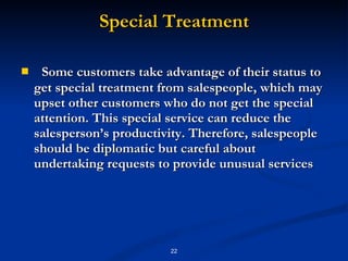 Special Treatment Some customers take advantage of their status to get special treatment from salespeople, which may upset other customers who do not get the special attention. This special service can reduce the salesperson’s productivity. Therefore, salespeople should be diplomatic but careful about undertaking requests to provide unusual services 