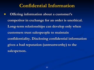 Confidential Information Offering information about a customer’s competitor in exchange for an order is unethical. Long-term relationships can develop only when customers trust salespeople to maintain confidentiality. Disclosing confidential information gives a bad reputation (untrustworthy) to the salesperson. 