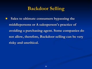 Backdoor Selling Sales to ultimate consumers bypassing the middlepersons or A salesperson's practice of avoiding a purchasing agent. Some companies do not allow, therefore,  Backdoor selling can be very risky and unethical. 