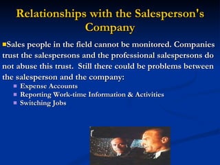 Relationships with the Salesperson's Company Sales people in the field cannot be monitored. Companies trust the salespersons and the professional salespersons do not abuse this trust.  Still there could be problems between the salesperson and the company: Expense Accounts Reporting Work-time Information & Activities Switching Jobs 