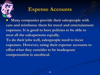 Expense Accounts Many companies provide their salespeople with cars and reimburse them for travel and entertainment expenses. It is good to have policies to be able to treat all the salespersons equally. To do their jobs well, salespeople need to incur expenses. However, using their expense accounts to offset what they consider to be inadequate compensation is unethical. 