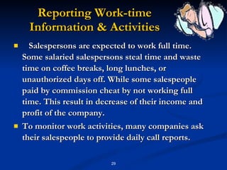 Reporting Work-time Information & Activities Salespersons are expected to work full time. Some salaried salespersons steal time and waste time on coffee breaks, long lunches, or unauthorized days off. While some salespeople paid by commission cheat by not working full time. This result in decrease of their income and profit of the company. To monitor work activities, many companies ask their salespeople to provide daily call reports. 