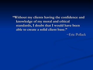 “ Without my clients having the confidence and knowledge of my moral and ethical standards, I doubt that I would have been able to create a solid client base.” ~Eric Pollack 