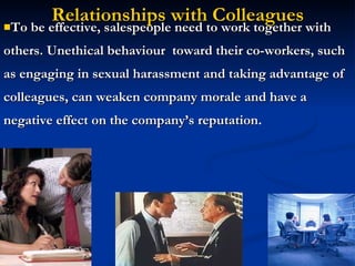 Relationships with Colleagues To be effective, salespeople need to work together with others. Unethical behaviour  toward their co-workers, such as engaging in sexual harassment and taking advantage of colleagues, can weaken company morale and have a negative effect on the company’s reputation . 