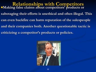Relationships with Competitors Making false claims about competitors’ products or sabotaging their efforts is unethical and often illegal. This can even backfire can harm reputation of the salespeople and their companies both. Another questionable tactic is criticizing a competitor’s products or policies. 