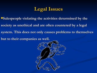 Legal Issues Salespeople violating the activities determined by the society as unethical and are often countered by a legal system. This does not only causes problems to themselves but to their companies as well. 