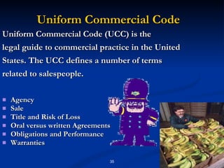 Uniform Commercial Code Uniform Commercial Code (UCC) is the legal guide to commercial practice in the United States. The UCC defines a number of terms related to salespeople. Agency Sale Title and Risk of Loss Oral versus written Agreements Obligations and Performance Warranties 