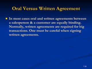 Oral Versus Written Agreement In most cases oral and written agreements between a salesperson & a customer are equally binding. Normally, written agreements are required for big transactions. One must be careful when signing written agreements. 7. 