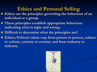 Ethics and Personal Selling Ethics are the principles governing the behaviour of an individual or a group. These principles establish appropriate behaviour indicating what is right and wrong. Difficult to determine what the principles are? Ethics/Ethical values vary from person to person, culture to culture, country to country and from industry to industry. 
