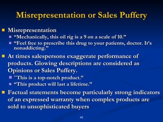 Misrepresentation or Sales Puffery Misrepresentation “ Mechanically, this oil rig is a 9 on a scale of 10.” “ Feel free to prescribe this drug to your patients, doctor. It’s nonaddicting.” At times salespersons exaggerate performance of products. Glowing descriptions are considered as Opinions or Sales Puffery. “ This is a top-notch product.” “ This product will last a lifetime.” Factual statements become particularly strong indicators of an expressed warranty when complex products are sold to unsophisticated buyers 