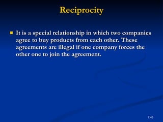 Reciprocity It is a special relationship in which two companies agree to buy products from each other. These agreements are illegal if one company forces the other one to join the agreement. 7. 