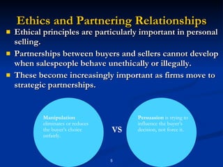 Ethics and Partnering Relationships Ethical principles are particularly important in personal selling. Partnerships between buyers and sellers cannot develop when salespeople behave unethically or illegally. These become increasingly important as firms move to strategic partnerships. Manipulation  eliminates or reduces the buyer’s choice unfairly. Persuasion  is trying to influence the buyer’s decision, not force it. VS 