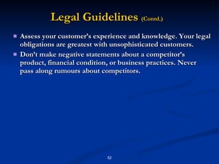 Assess your customer’s experience and knowledge. Your legal obligations are greatest with unsophisticated customers. Don’t make negative statements about a competitor’s product, financial condition, or business practices. Never pass along rumours about competitors.  Legal Guidelines  (Contd.) 