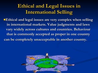 Ethical and Legal Issues in International Selling Ethical and legal issues are very complex when selling in international markets. Value judgments and laws vary widely across cultures and countries. Behaviour that is commonly accepted as proper in one country can be completely unacceptable in another country.   