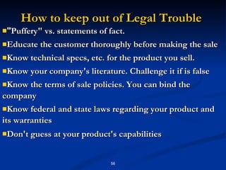 How to keep out of Legal Trouble " Puffery" vs. statements of fact.  Educate the customer thoroughly before making the sale  Know technical specs, etc. for the product you sell.  Know your company's literature. Challenge it if is false  Know the terms of sale policies. You can bind the company  Know federal and state laws regarding your product and its warranties  Don't guess at your product's capabilities   