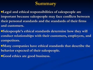 Legal and ethical responsibilities of salespeople are important because salespeople may face conflicts between their personal standards and the standards of their firms and customers. Salespeople’s ethical standards determine how they will conduct relationships with their customers, employers, and competitors. Many companies have ethical standards that describe the behavior expected of their salespeople. Good ethics are good business. Summary 