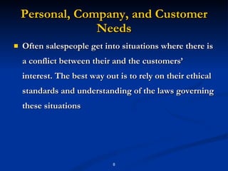 Personal, Company, and Customer Needs Often salespeople get into situations where there is a conflict between their and the customers’ interest. The best way out is to rely on their ethical standards and understanding of the laws governing these situations 