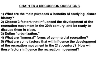 CHAPTER 3 DISCUSSION QUESTIONS 1) What are the main purposes & benefits of studying leisure history? 2) Choose 3 factors that influenced the development of the recreation movement in the 20th century, and be ready to discuss them in class. 3) Define &quot;urbanization.&quot; 4) What are &quot;immoral&quot; forms of commercial recreation? 5) What are some factors that will influence the development of the recreation movement in the 21st century?  How will these factors influence the recreation movement?   