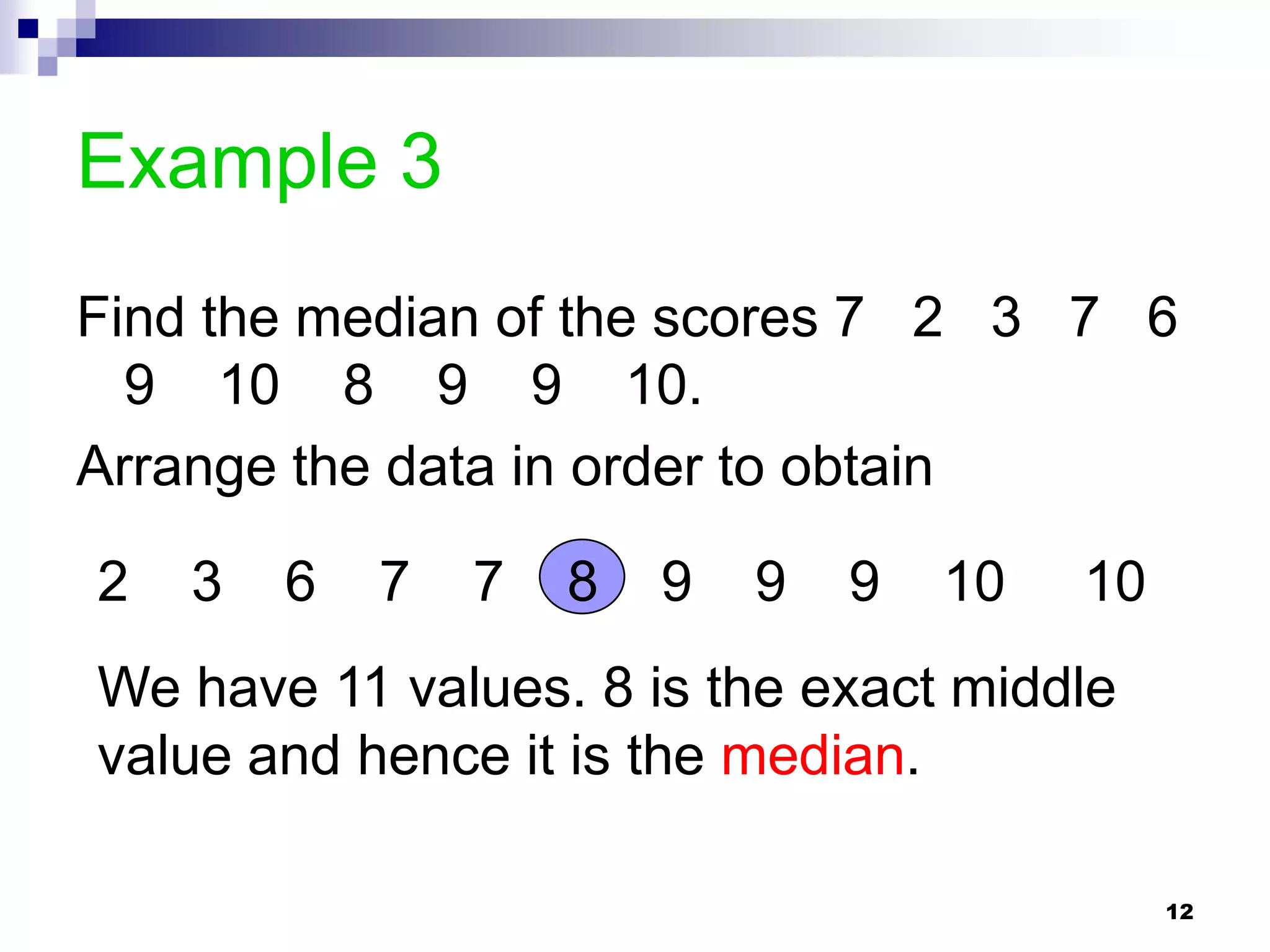 Example 3
Find the median of the scores 7 2 3 7 6
  9 10 8 9 9 10.
Arrange the data in order to obtain

2   3   6   7   7   8   9   9   9   10   10
We have 11 values. 8 is the exact middle
value and hence it is the median.

                                              12
 