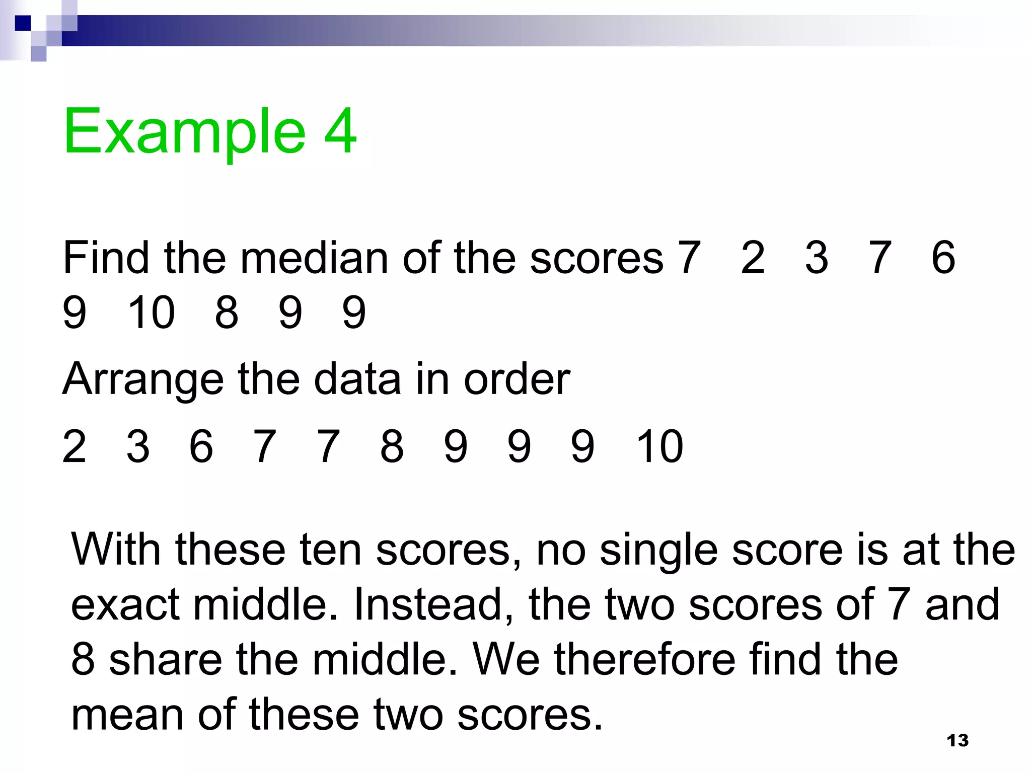 Example 4
Find the median of the scores 7 2 3 7 6
9 10 8 9 9
Arrange the data in order
2 3 6 7 7 8 9 9 9 10

With these ten scores, no single score is at the
exact middle. Instead, the two scores of 7 and
8 share the middle. We therefore find the
mean of these two scores.                   13
 