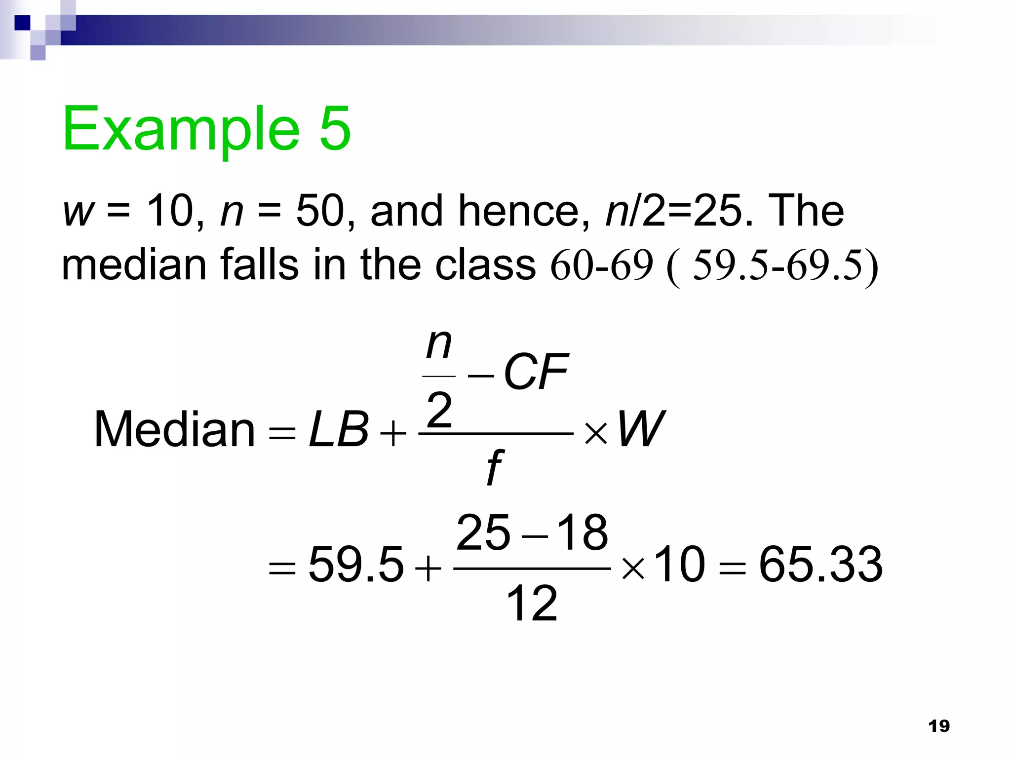 Example 5
w = 10, n = 50, and hence, n/2=25. The
median falls in the class 60-69 ( 59.5-69.5)
               n
                  CF
 Median  LB  2       W
                  f
                 25  18
         59.5           10  65.33
                    12

                                               19
 