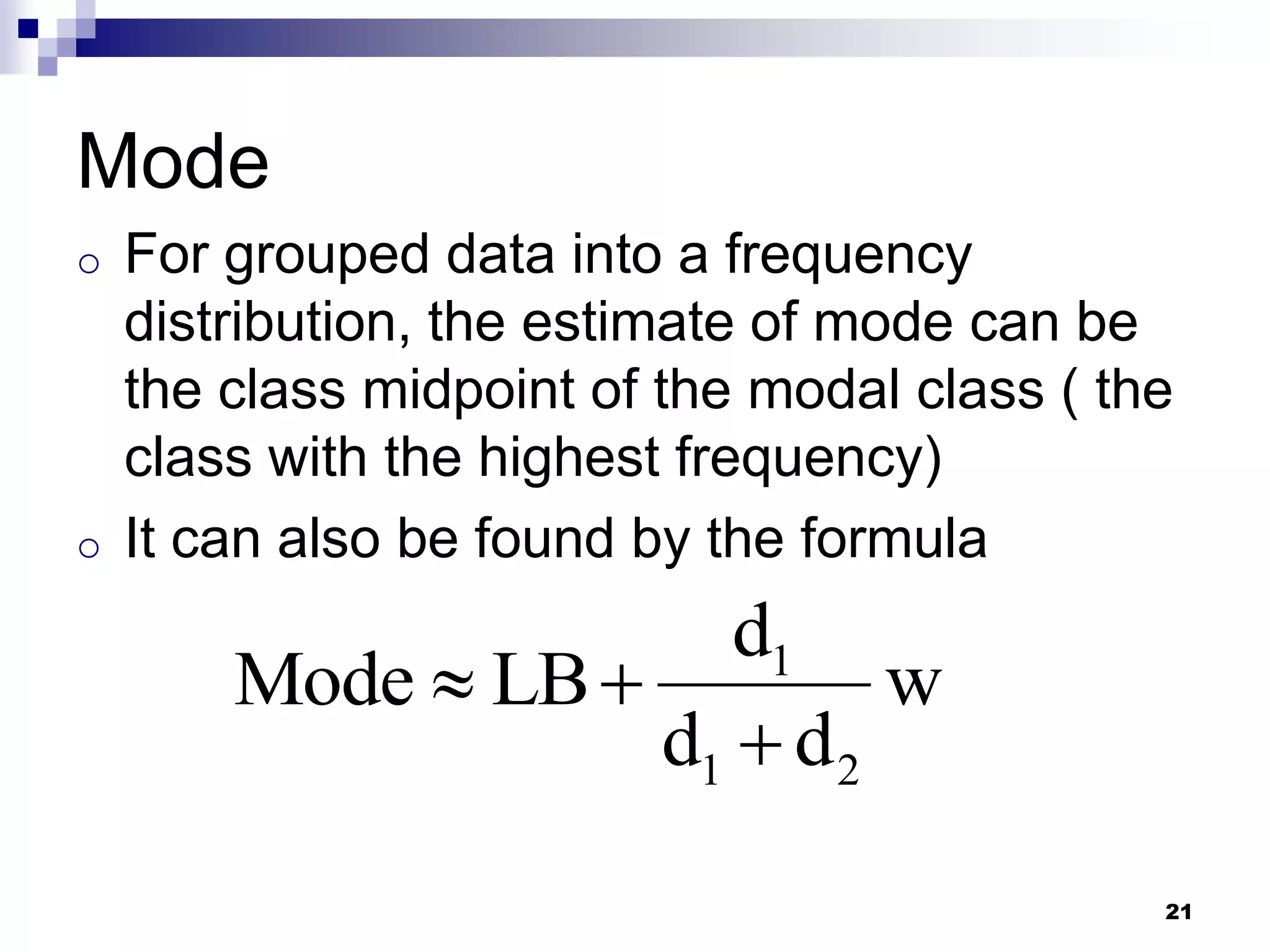Mode
o   For grouped data into a frequency
    distribution, the estimate of mode can be
    the class midpoint of the modal class ( the
    class with the highest frequency)
o   It can also be found by the formula
                       d1
        Mode  LB           w
                    d1  d 2
                                              21
 