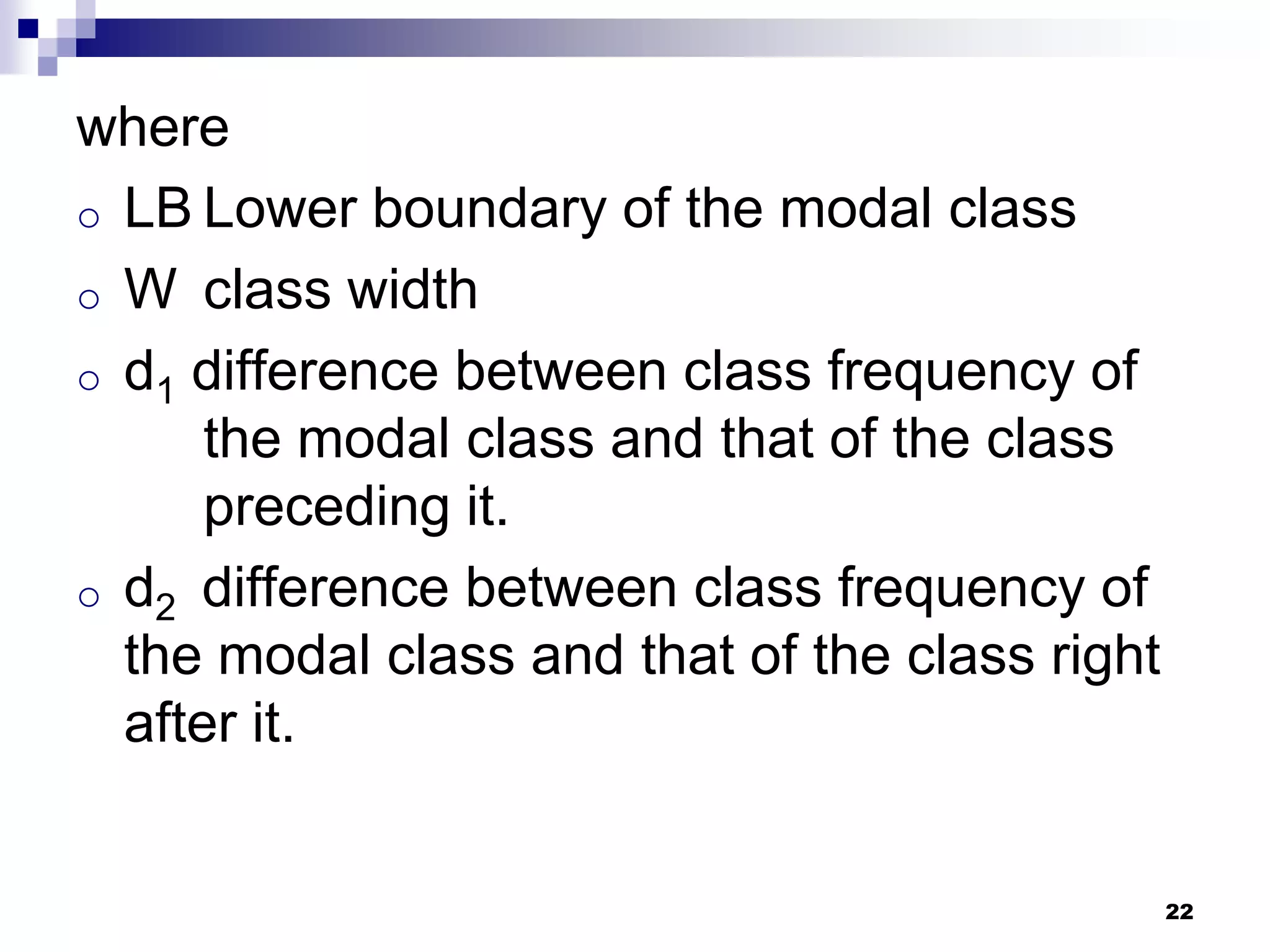 where
o LB Lower boundary of the modal class
o W class width
o d1 difference between class frequency of
      the modal class and that of the class
      preceding it.
o d2 difference between class frequency of
  the modal class and that of the class right
  after it.


                                                22
 