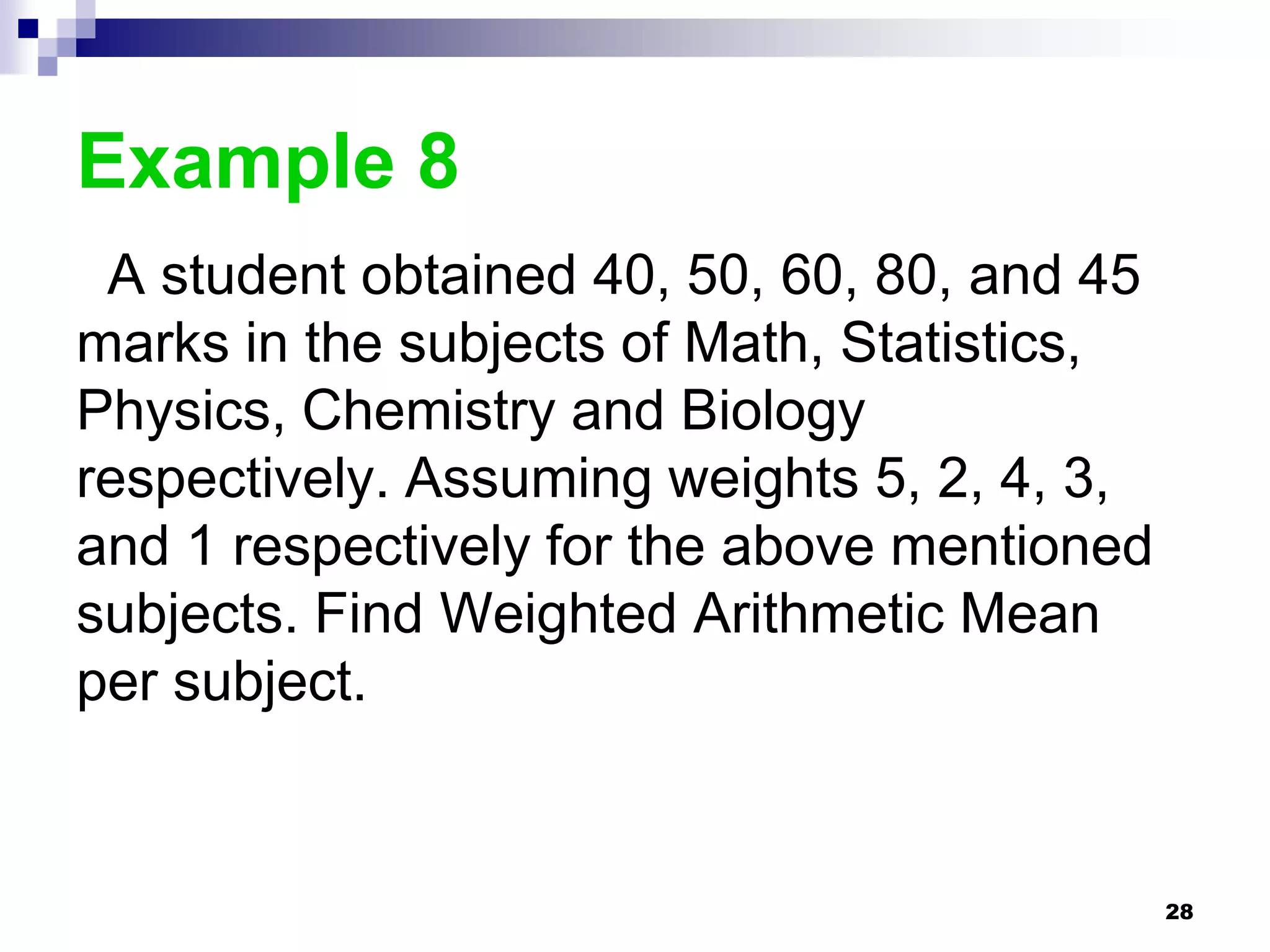 Example 8
 A student obtained 40, 50, 60, 80, and 45
marks in the subjects of Math, Statistics,
Physics, Chemistry and Biology
respectively. Assuming weights 5, 2, 4, 3,
and 1 respectively for the above mentioned
subjects. Find Weighted Arithmetic Mean
per subject.


                                             28
 