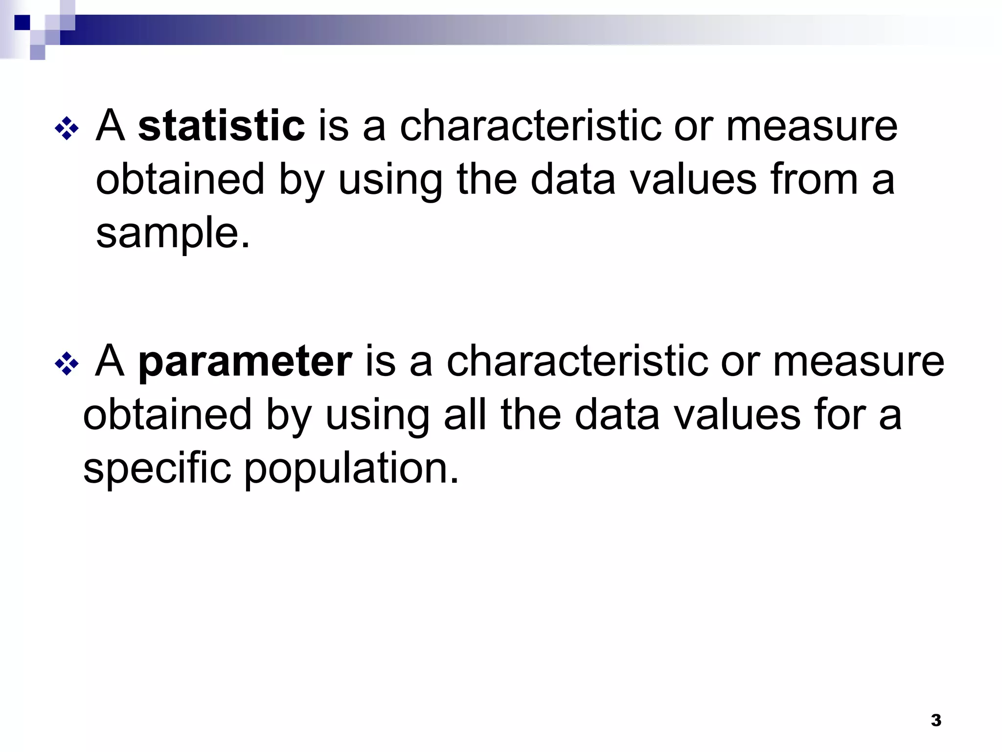    A statistic is a characteristic or measure
    obtained by using the data values from a
    sample.

    A parameter is a characteristic or measure
    obtained by using all the data values for a
    specific population.




                                                 3
 