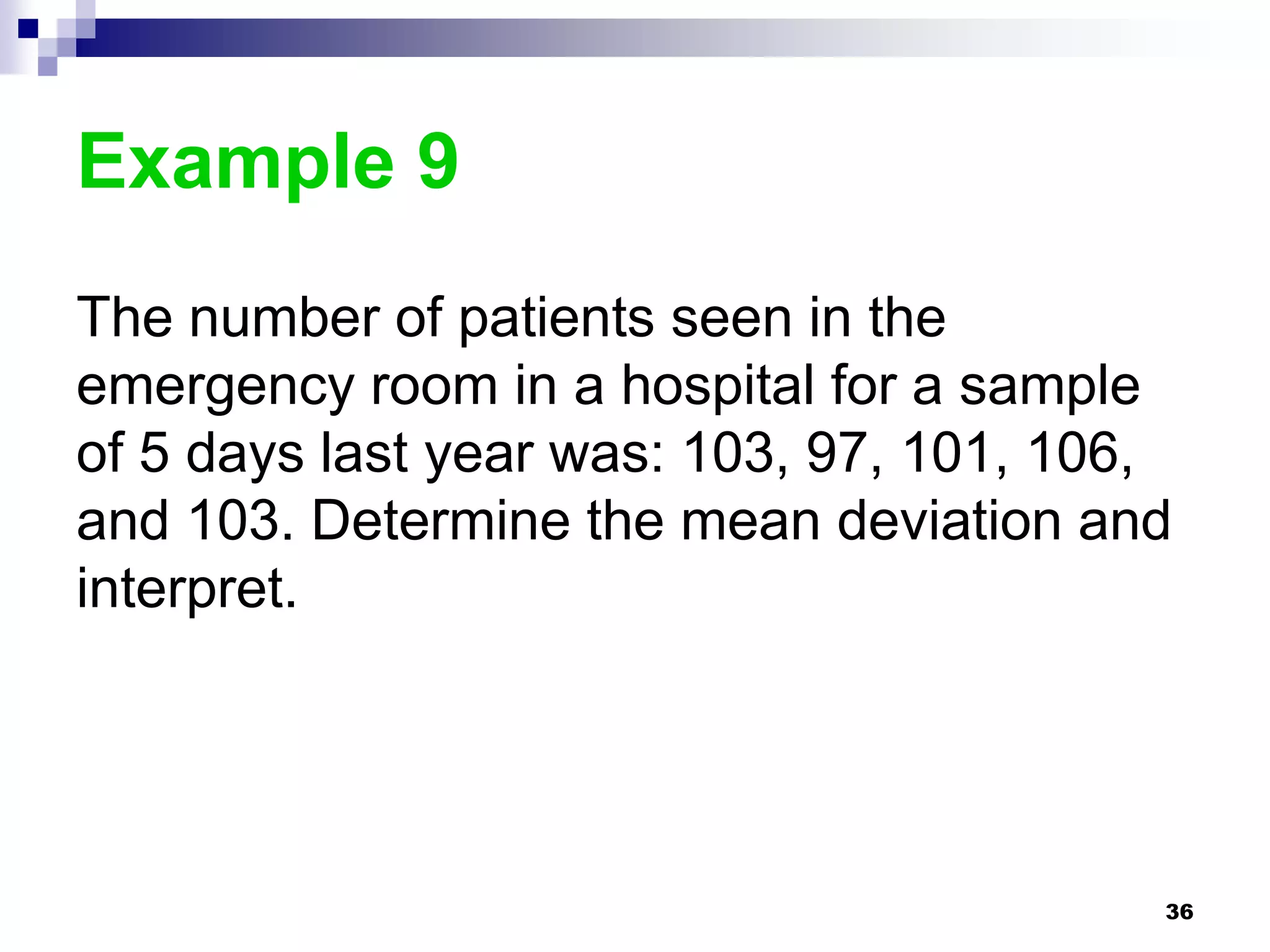 Example 9
The number of patients seen in the
emergency room in a hospital for a sample
of 5 days last year was: 103, 97, 101, 106,
and 103. Determine the mean deviation and
interpret.




                                          36
 