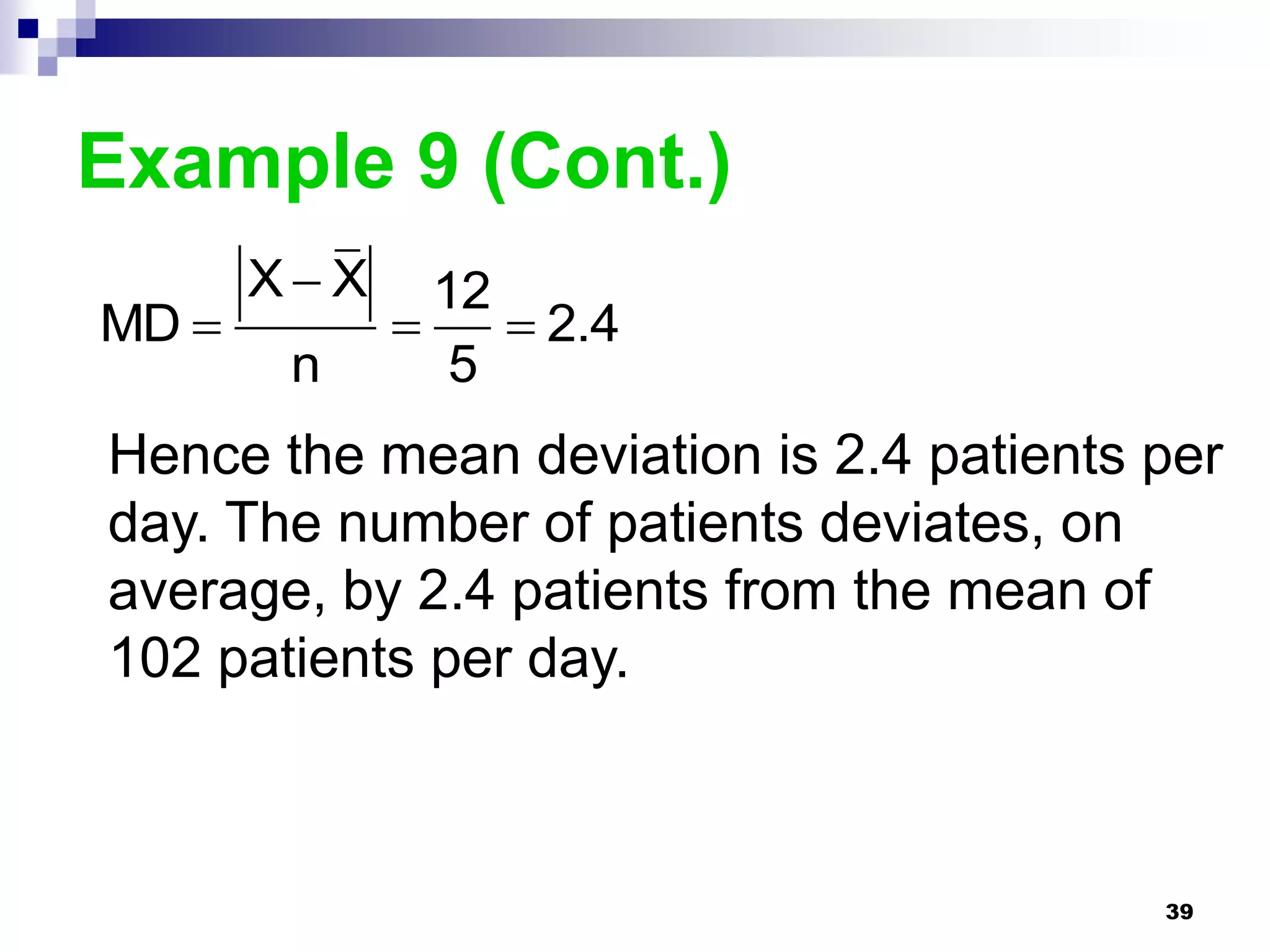 Example 9 (Cont.)
       XX     12
MD               2.4
        n       5
Hence the mean deviation is 2.4 patients per
day. The number of patients deviates, on
average, by 2.4 patients from the mean of
102 patients per day.



                                         39
 