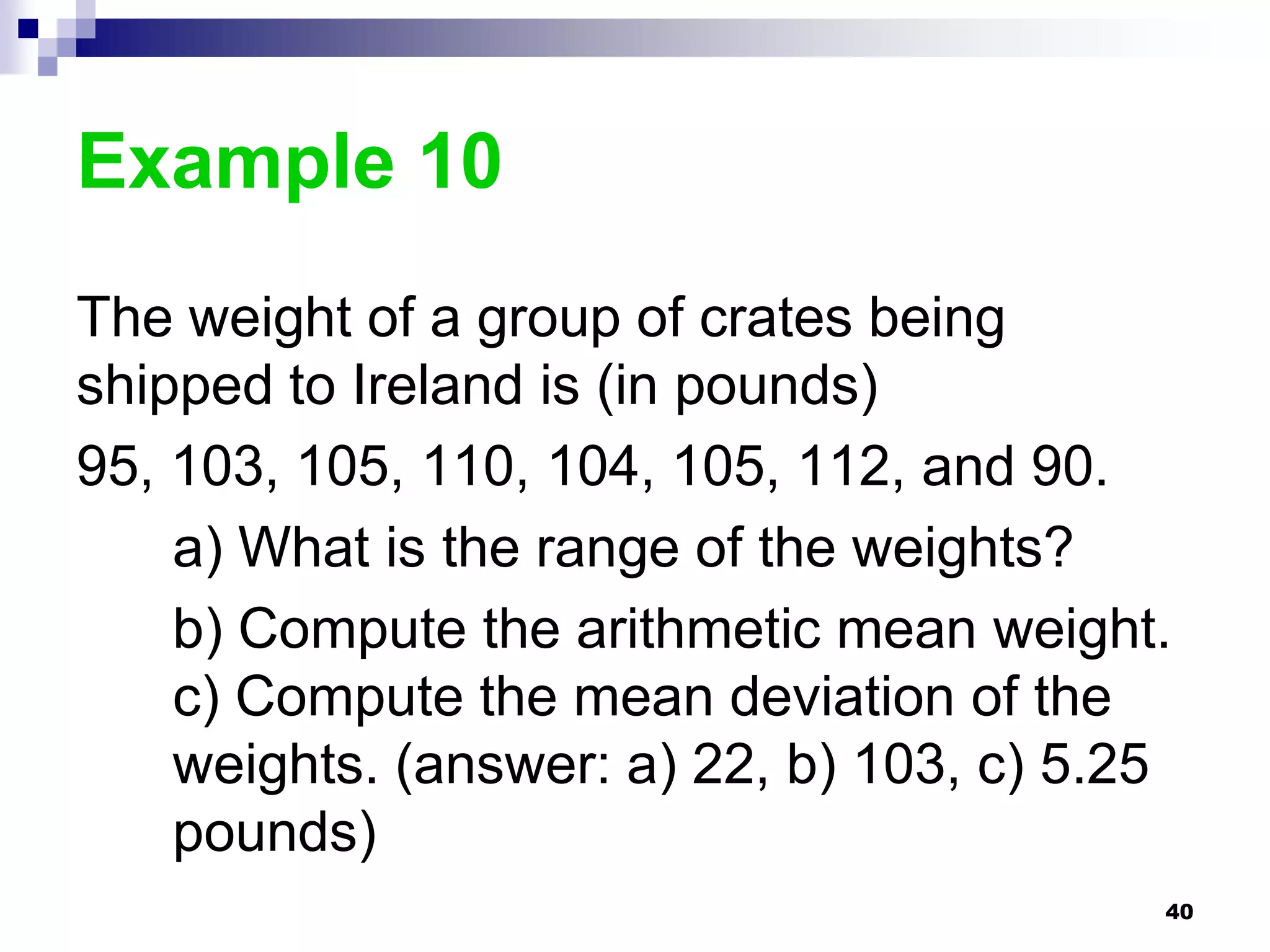 Example 10
The weight of a group of crates being
shipped to Ireland is (in pounds)
95, 103, 105, 110, 104, 105, 112, and 90.
    a) What is the range of the weights?
    b) Compute the arithmetic mean weight.
    c) Compute the mean deviation of the
    weights. (answer: a) 22, b) 103, c) 5.25
    pounds)
                                           40
 