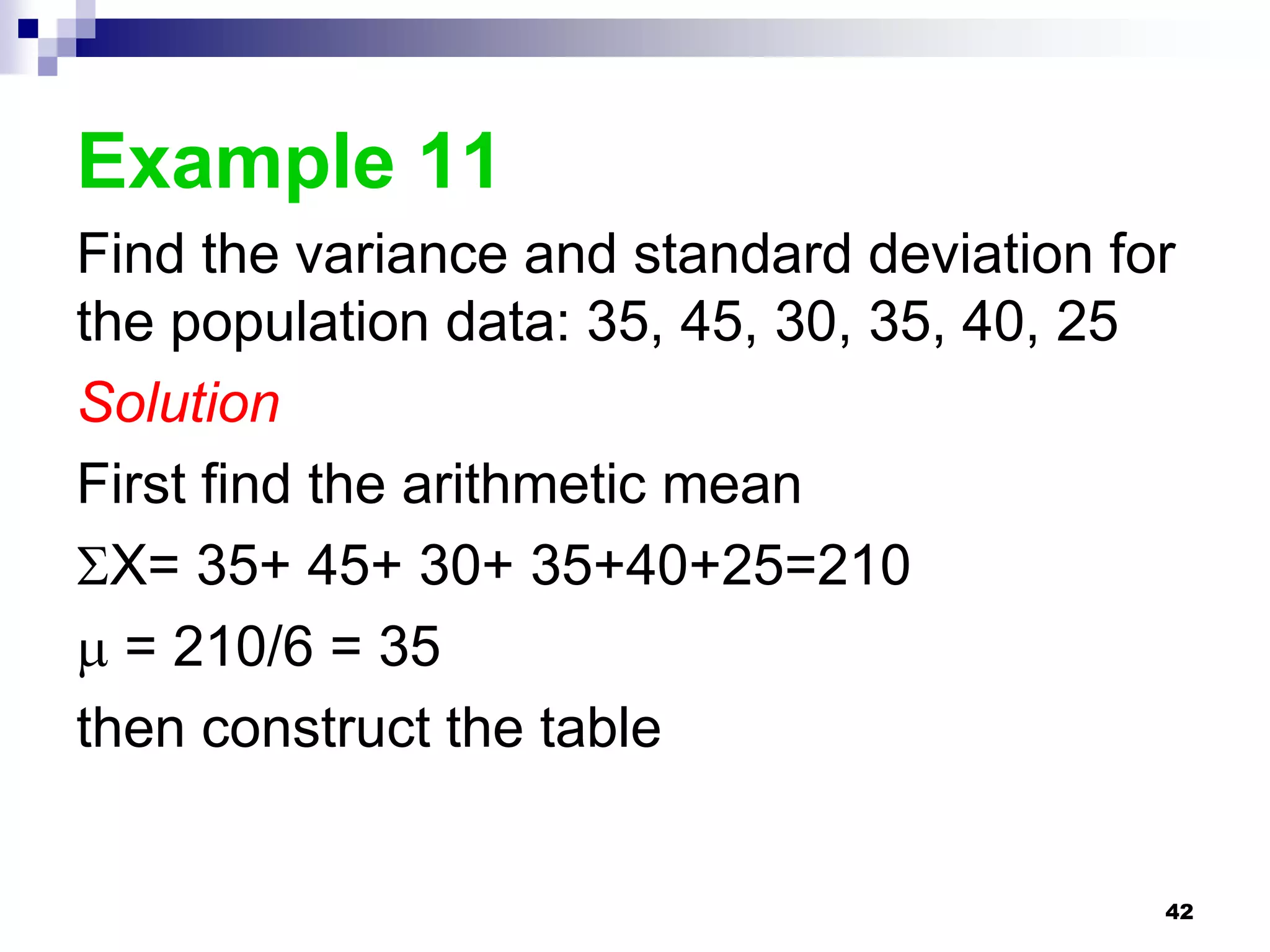 Example 11
Find the variance and standard deviation for
the population data: 35, 45, 30, 35, 40, 25
Solution
First find the arithmetic mean
X= 35+ 45+ 30+ 35+40+25=210
 = 210/6 = 35
then construct the table


                                           42
 