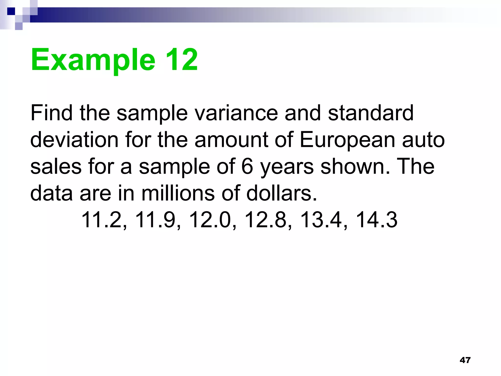 Example 12
Find the sample variance and standard
deviation for the amount of European auto
sales for a sample of 6 years shown. The
data are in millions of dollars.
     11.2, 11.9, 12.0, 12.8, 13.4, 14.3




                                            47
 