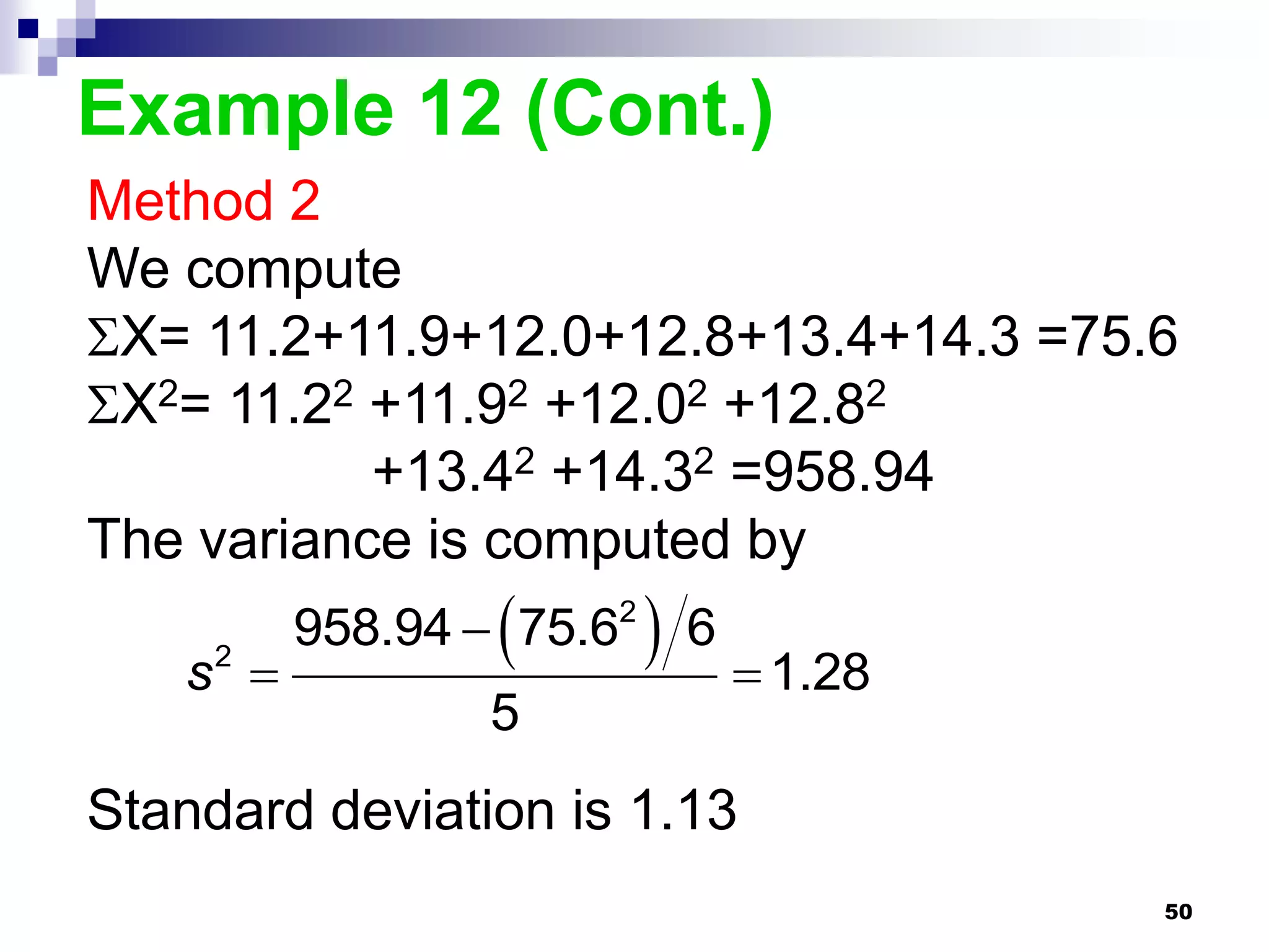 Example 12 (Cont.)
Method 2
We compute
X= 11.2+11.9+12.0+12.8+13.4+14.3 =75.6
X2= 11.22 +11.92 +12.02 +12.82
           +13.42 +14.32 =958.94
The variance is computed by

   s 
     2               
         958.94  75.62 6
                             1.28
                5
Standard deviation is 1.13
                                      50
 