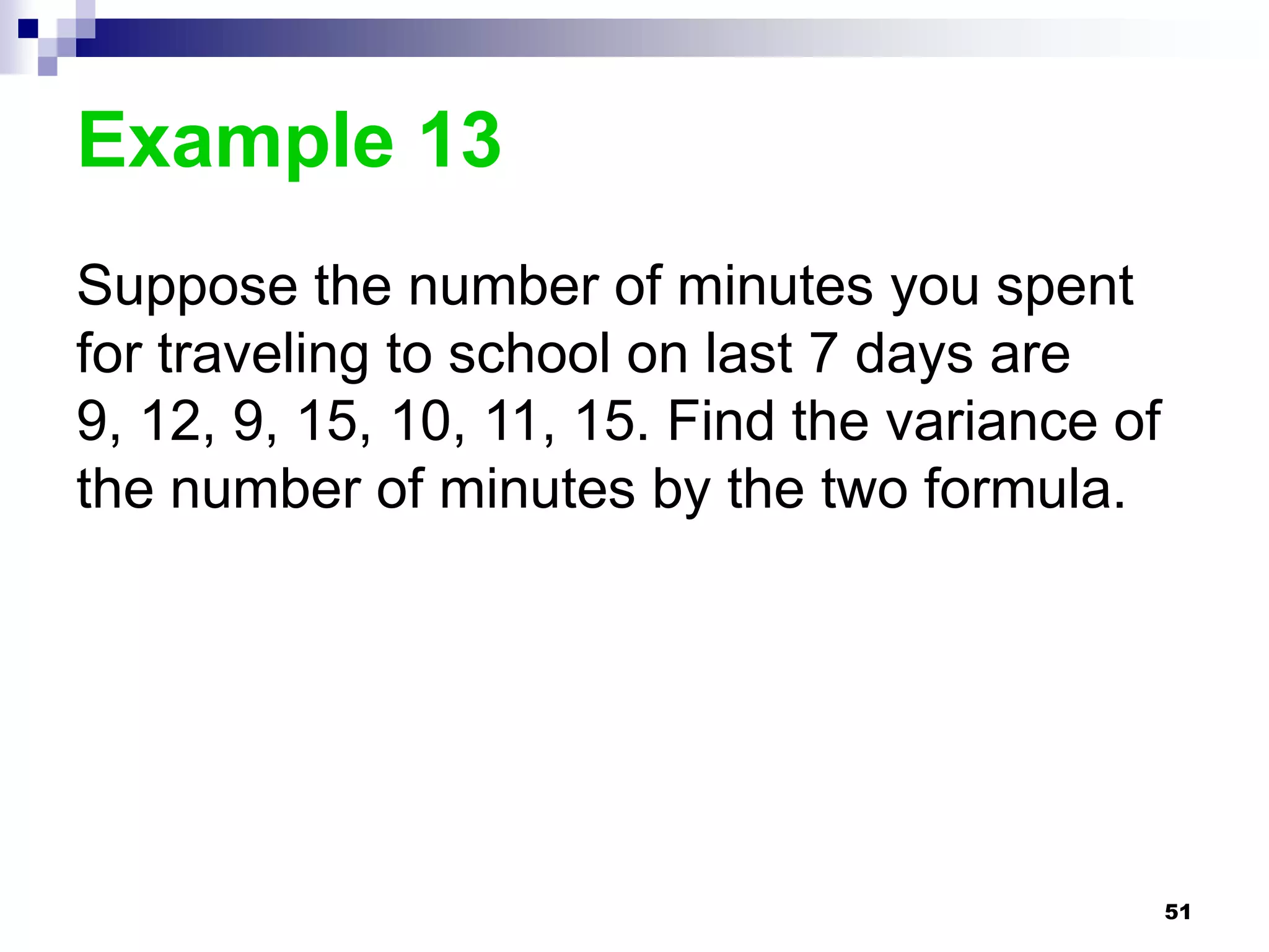 Example 13
Suppose the number of minutes you spent
for traveling to school on last 7 days are
9, 12, 9, 15, 10, 11, 15. Find the variance of
the number of minutes by the two formula.




                                                 51
 