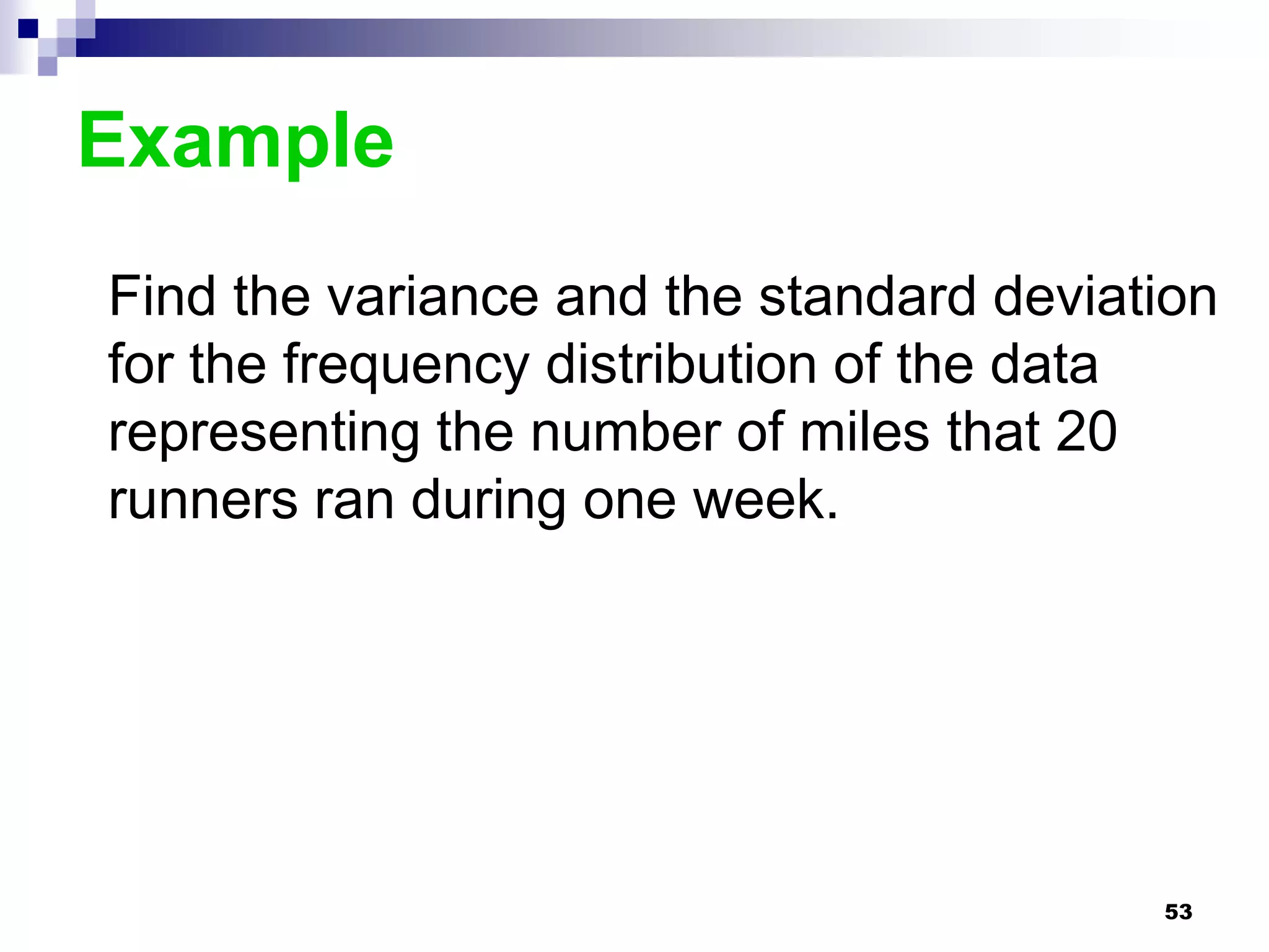 Example
Find the variance and the standard deviation
for the frequency distribution of the data
representing the number of miles that 20
runners ran during one week.




                                         53
 