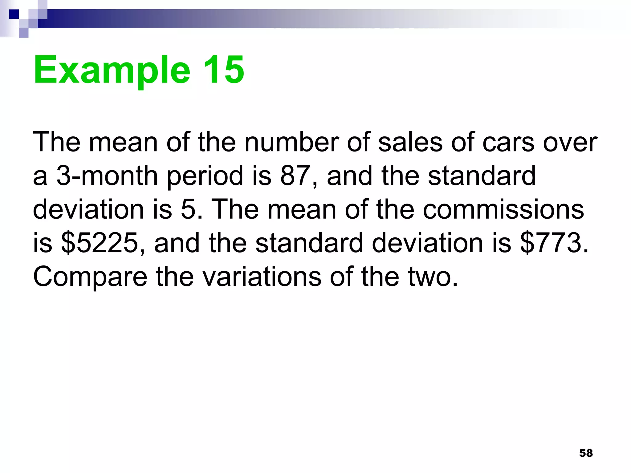 Example 15
The mean of the number of sales of cars over
a 3-month period is 87, and the standard
deviation is 5. The mean of the commissions
is $5225, and the standard deviation is $773.
Compare the variations of the two.




                                           58
 