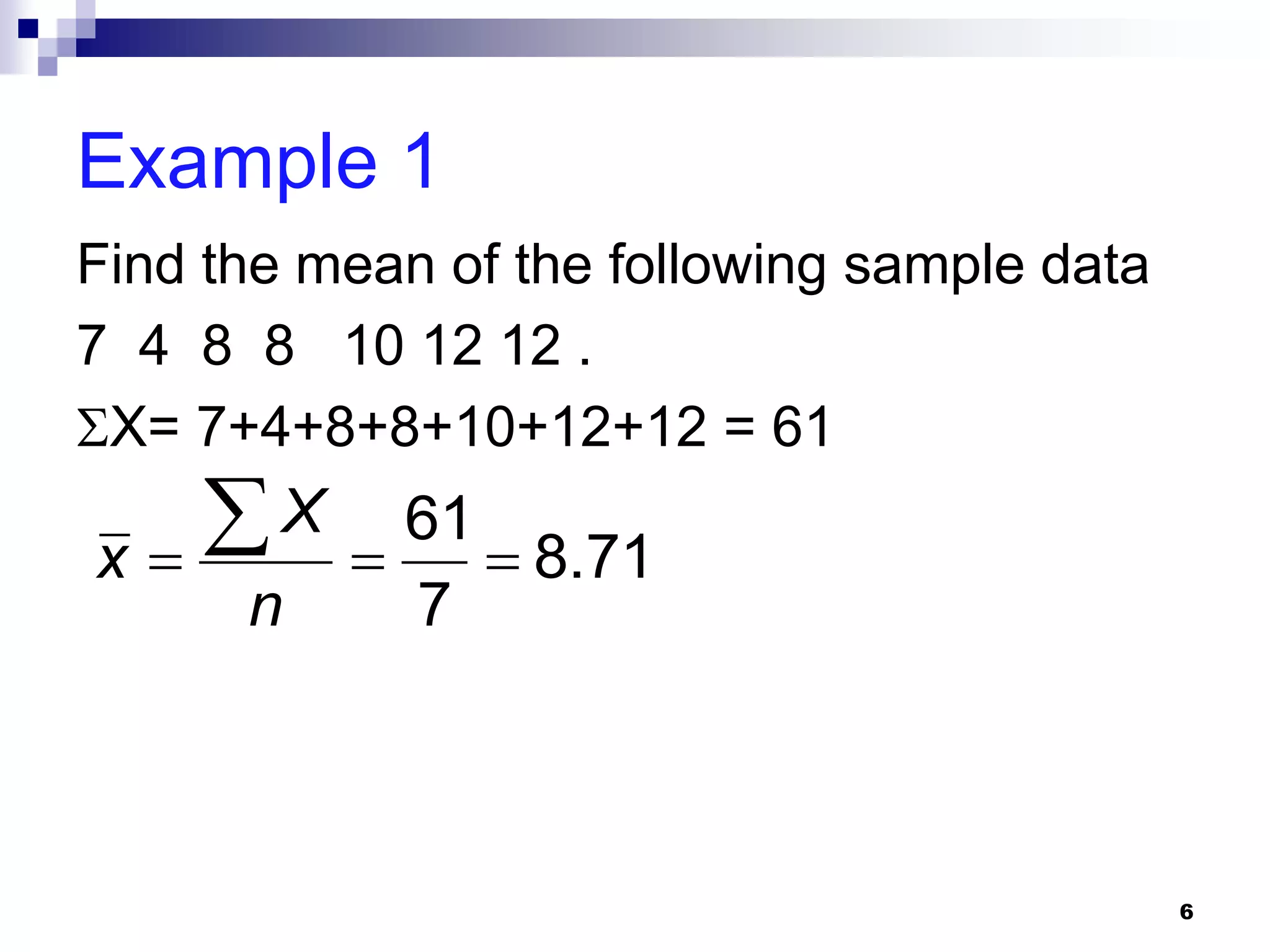 Example 1
Find the mean of the following sample data
7 4 8 8 10 12 12 .
X= 7+4+8+8+10+12+12 = 61

x
    X  61  8.71
      n      7



                                             6
 
