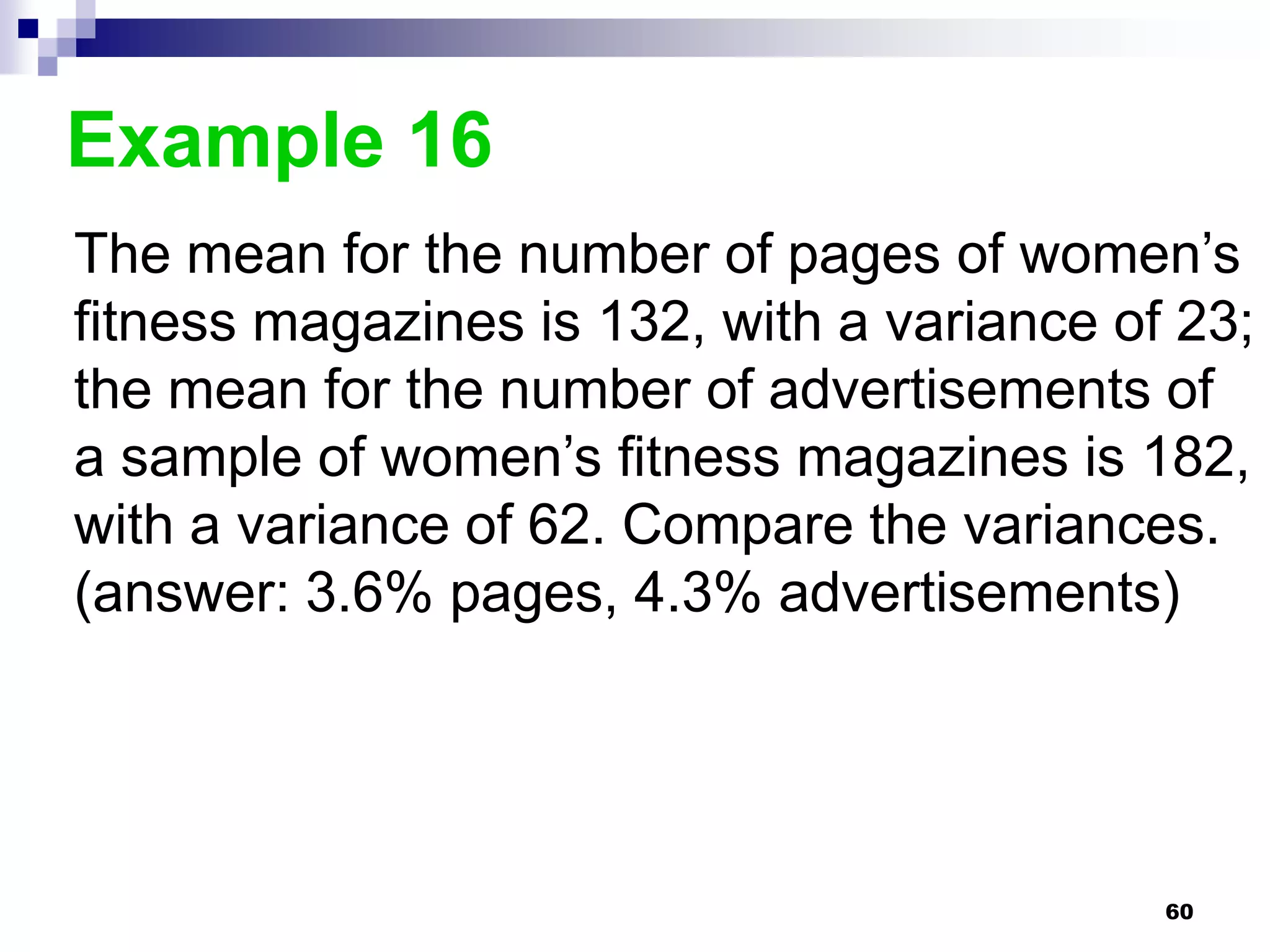 Example 16
The mean for the number of pages of women’s
fitness magazines is 132, with a variance of 23;
the mean for the number of advertisements of
a sample of women’s fitness magazines is 182,
with a variance of 62. Compare the variances.
(answer: 3.6% pages, 4.3% advertisements)




                                            60
 