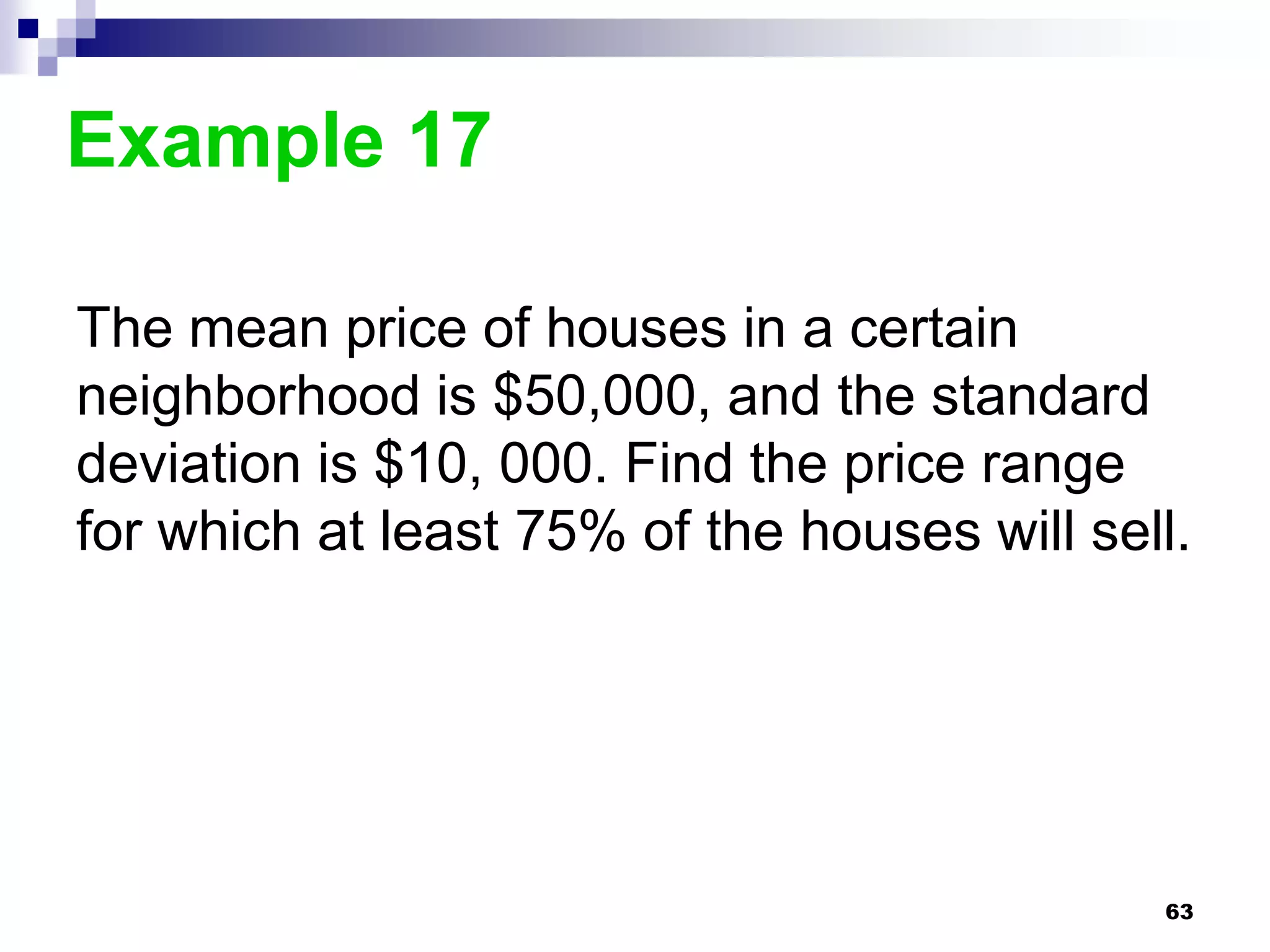 Example 17

The mean price of houses in a certain
neighborhood is $50,000, and the standard
deviation is $10, 000. Find the price range
for which at least 75% of the houses will sell.




                                             63
 