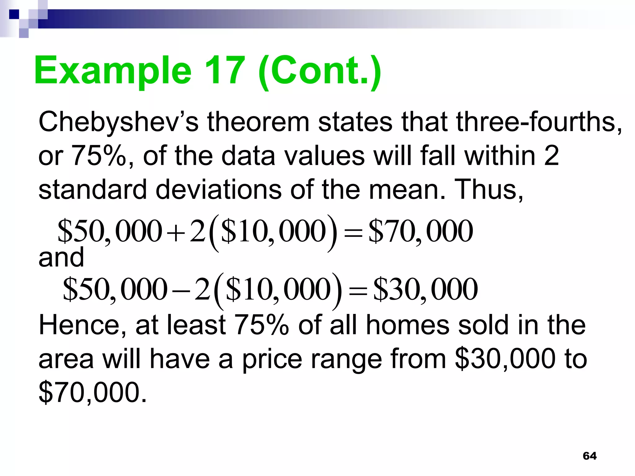Example 17 (Cont.)
Chebyshev’s theorem states that three-fourths,
or 75%, of the data values will fall within 2
standard deviations of the mean. Thus,
 $50,000  2 $10,000  $70,000
and
 $50,000  2 $10,000  $30,000
Hence, at least 75% of all homes sold in the
area will have a price range from $30,000 to
$70,000.

                                           64
 