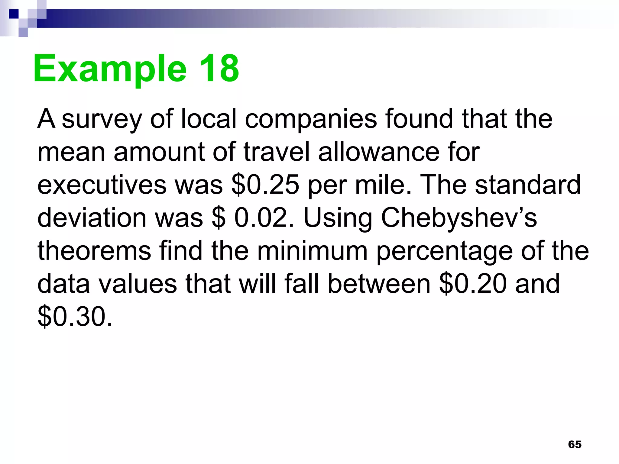 Example 18
A survey of local companies found that the
mean amount of travel allowance for
executives was $0.25 per mile. The standard
deviation was $ 0.02. Using Chebyshev’s
theorems find the minimum percentage of the
data values that will fall between $0.20 and
$0.30.



                                          65
 