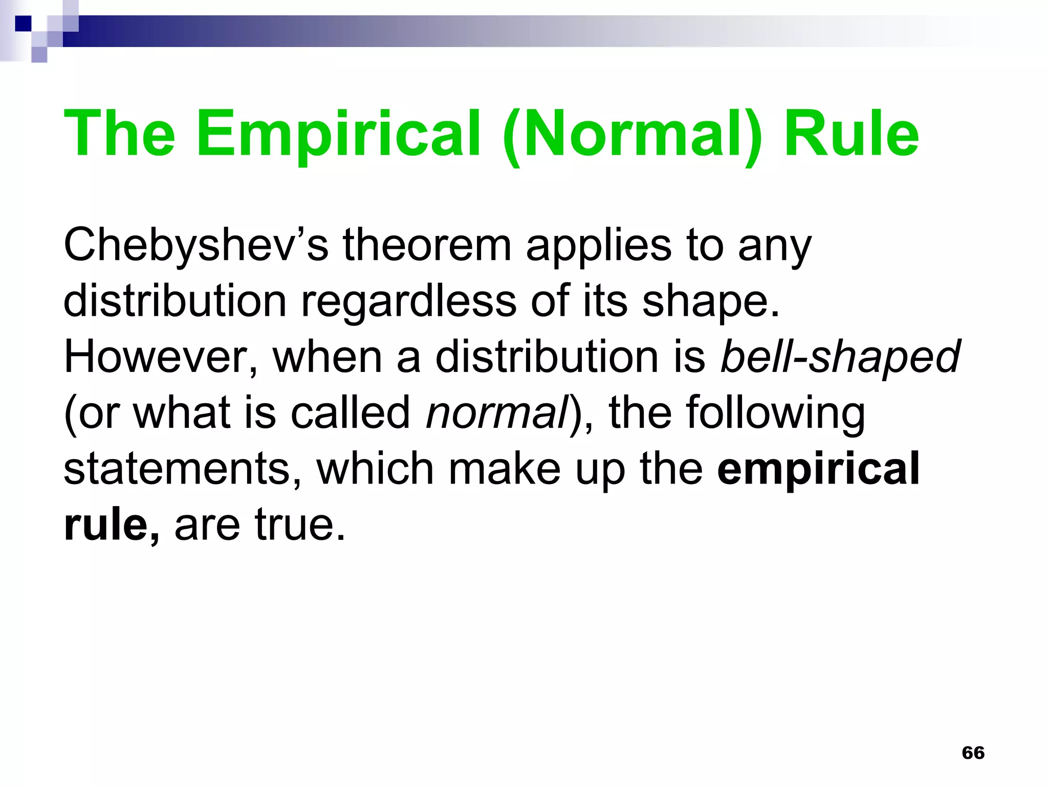The Empirical (Normal) Rule
Chebyshev’s theorem applies to any
distribution regardless of its shape.
However, when a distribution is bell-shaped
(or what is called normal), the following
statements, which make up the empirical
rule, are true.



                                              66
 